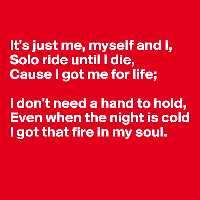 

It's just me, myself and I,
Solo ride until I die,
Cause I got me for life;

I don't need a hand to hold,
Even when the night is cold
I got that fire in my soul.


