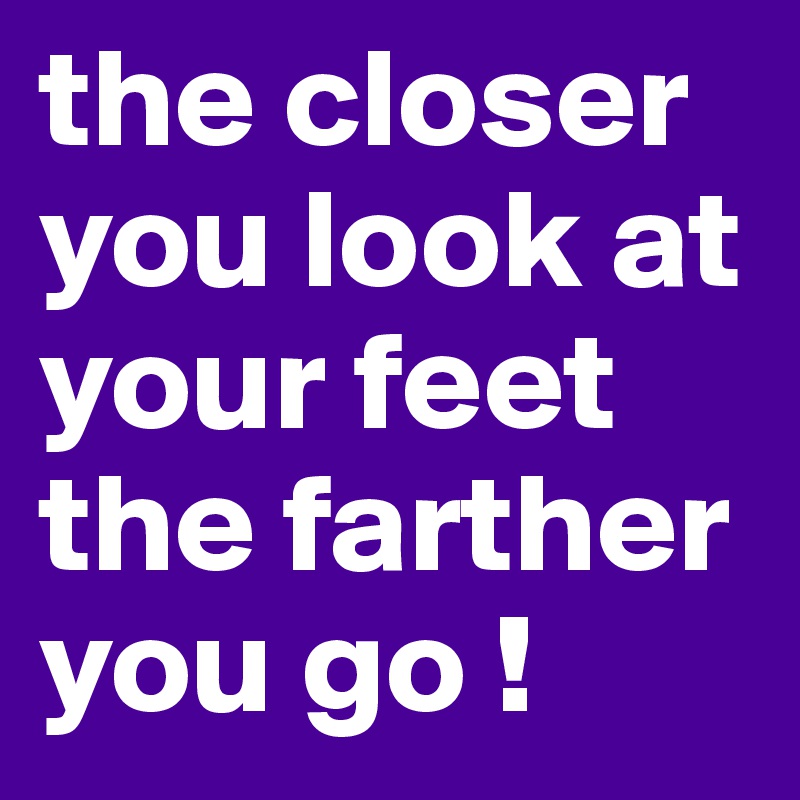 the closer you look at your feet 
the farther you go !