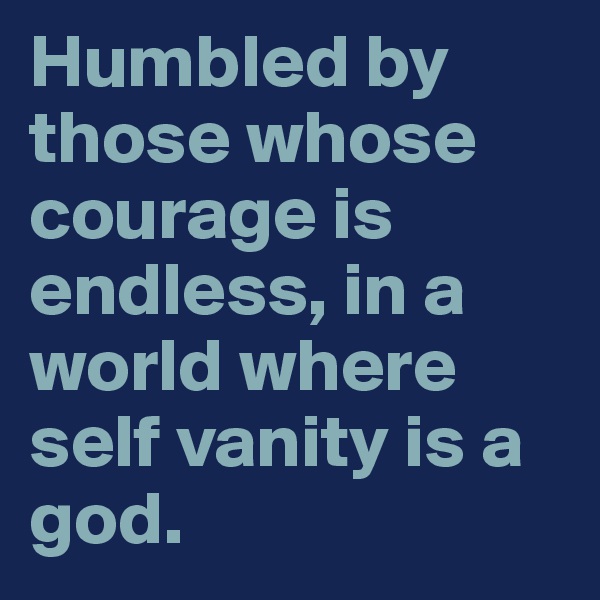 Humbled by those whose courage is endless, in a world where self vanity is a god.