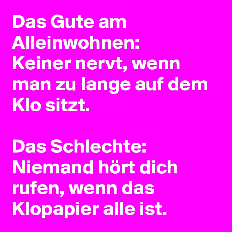 Das Gute am Alleinwohnen:
Keiner nervt, wenn man zu lange auf dem Klo sitzt. 

Das Schlechte: Niemand hört dich rufen, wenn das Klopapier alle ist. 