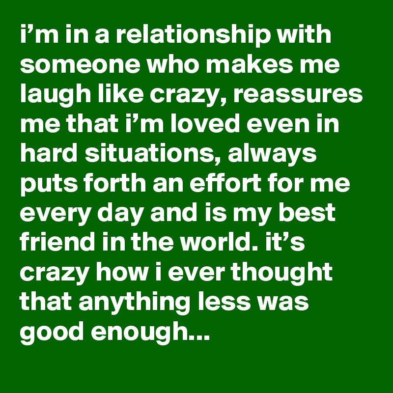 i’m in a relationship with someone who makes me laugh like crazy, reassures me that i’m loved even in hard situations, always puts forth an effort for me every day and is my best friend in the world. it’s crazy how i ever thought that anything less was good enough... 
