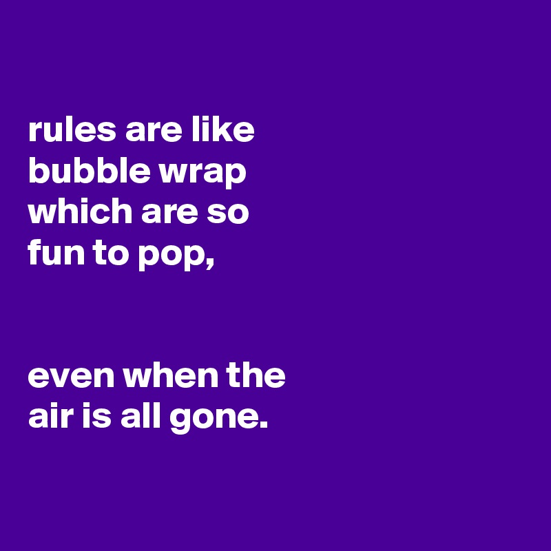 

rules are like
bubble wrap
which are so
fun to pop,


even when the
air is all gone.


