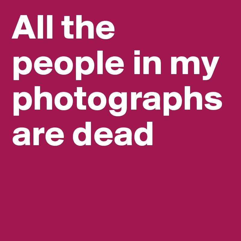 All the people in my photographs are dead

