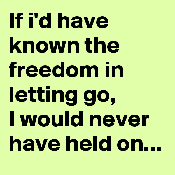 If i'd have known the freedom in letting go,
I would never have held on...