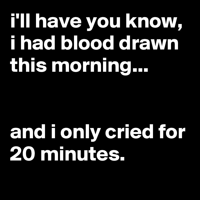 i'll have you know, i had blood drawn this morning...


and i only cried for 20 minutes.