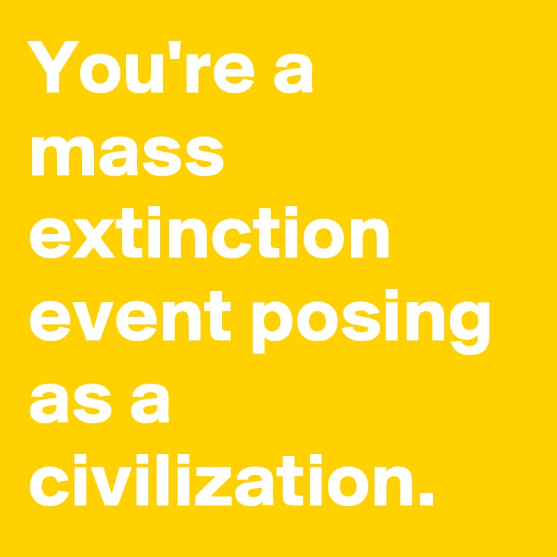 You're a mass extinction event posing as a civilization.