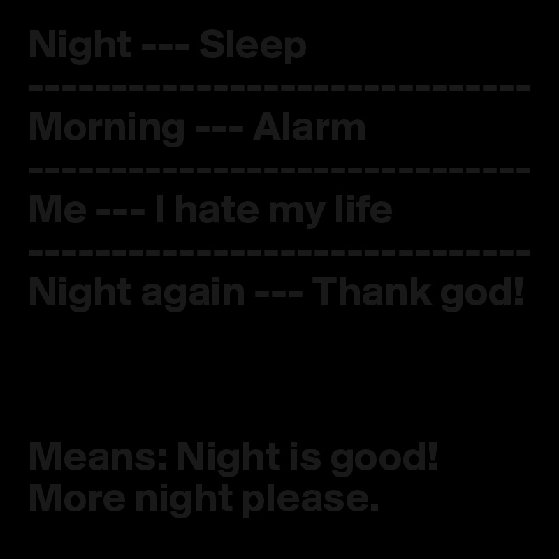 Night --- Sleep
------------------------------
Morning --- Alarm
------------------------------
Me --- I hate my life
------------------------------
Night again --- Thank god!



Means: Night is good! More night please.