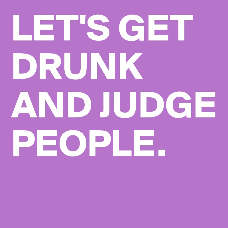 LET'S GET DRUNK AND JUDGE PEOPLE.
