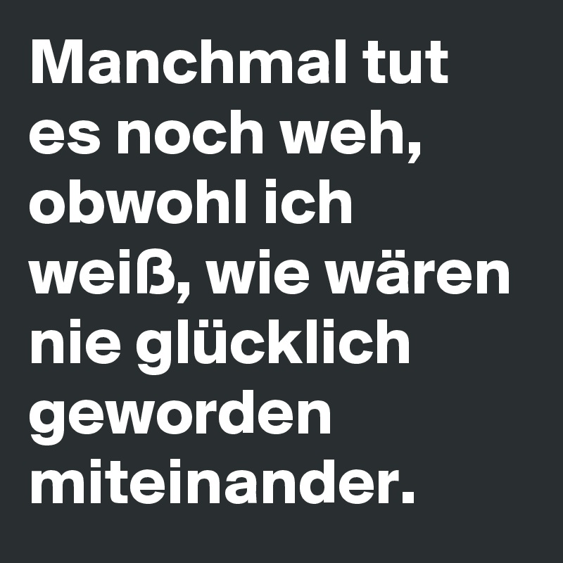 Manchmal tut es noch weh, obwohl ich weiß, wie wären nie glücklich geworden miteinander.  