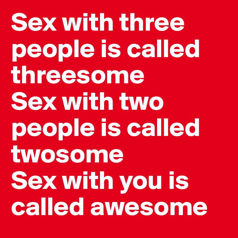 Sex with three people is called threesome
Sex with two people is called twosome
Sex with you is called awesome