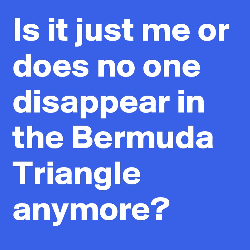 Is it just me or does no one disappear in the Bermuda Triangle anymore?