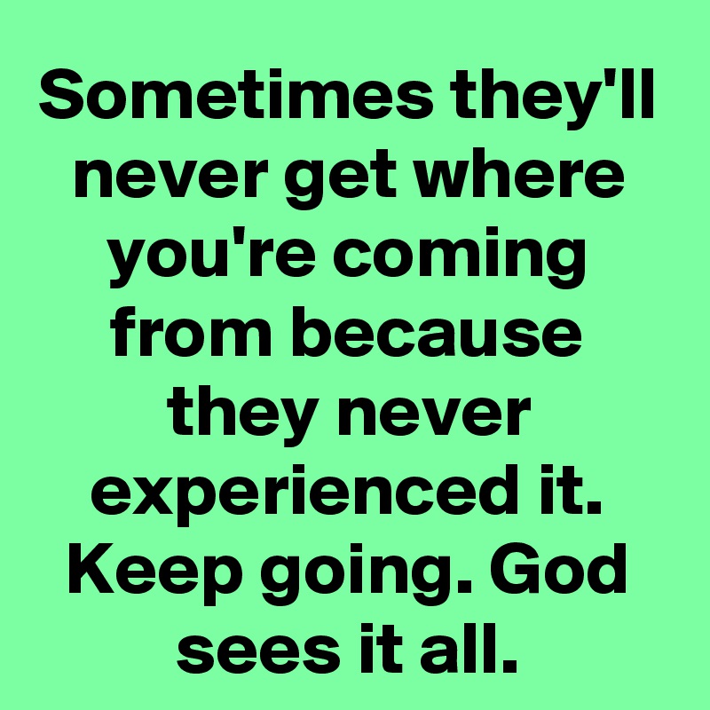 Sometimes they'll never get where you're coming from because they never experienced it. Keep going. God sees it all.