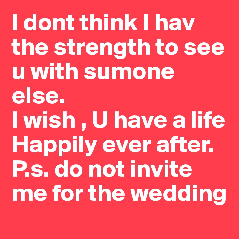 I dont think I hav the strength to see u with sumone else.
I wish , U have a life Happily ever after. 
P.s. do not invite me for the wedding