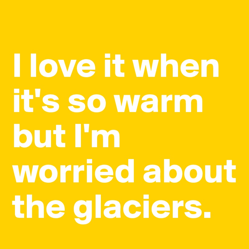 
I love it when it's so warm but I'm worried about the glaciers.