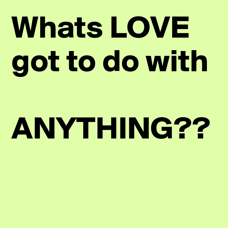 Whats LOVE got to do with  ANYTHING??