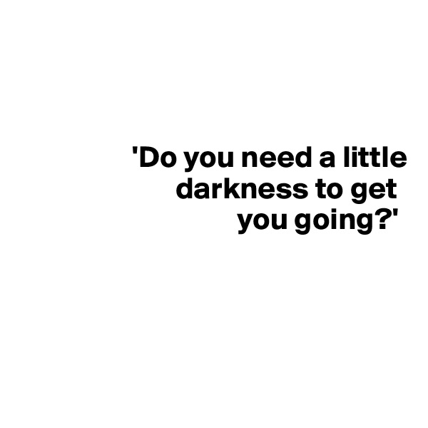 



                  'Do you need a little 
                         darkness to get 
                                   you going?'





