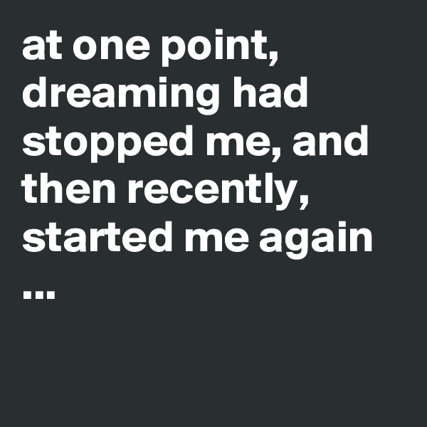 at one point, dreaming had stopped me, and then recently, started me again ...

