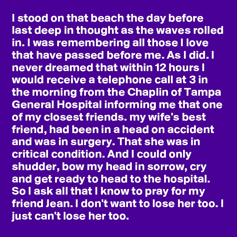 I stood on that beach the day before last deep in thought as the waves rolled in. I was remembering all those I love that have passed before me. As I did. I never dreamed that within 12 hours I would receive a telephone call at 3 in the morning from the Chaplin of Tampa General Hospital informing me that one of my closest friends. my wife's best friend, had been in a head on accident and was in surgery. That she was in critical condition. And I could only shudder, bow my head in sorrow, cry and get ready to head to the hospital. So I ask all that I know to pray for my friend Jean. I don't want to lose her too. I just can't lose her too.