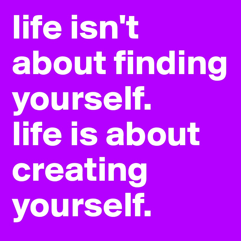 life isn't about finding yourself.
life is about creating yourself.