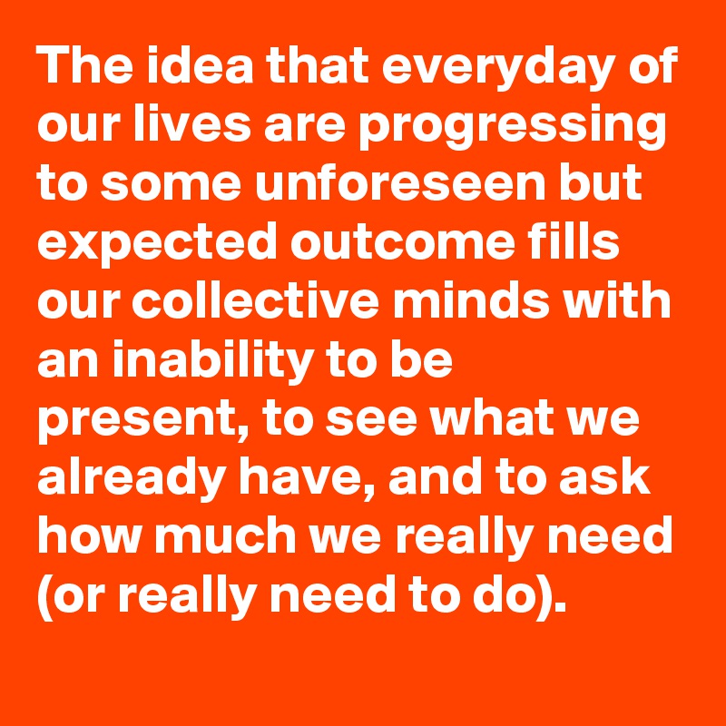 The idea that everyday of our lives are progressing to some unforeseen but expected outcome fills our collective minds with an inability to be present, to see what we already have, and to ask how much we really need (or really need to do).