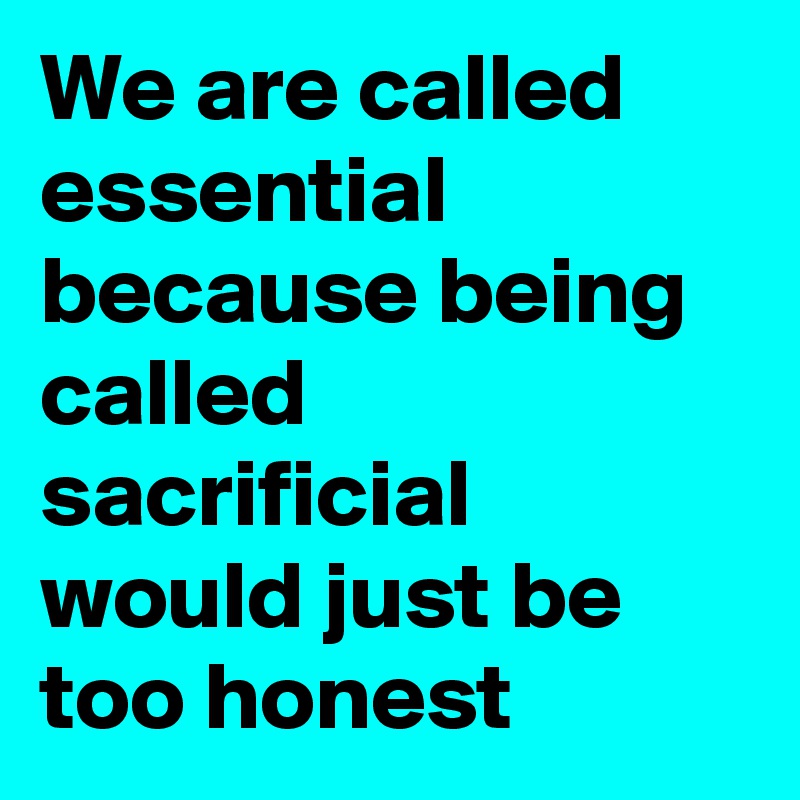 We are called essential because being called sacrificial would just be too honest