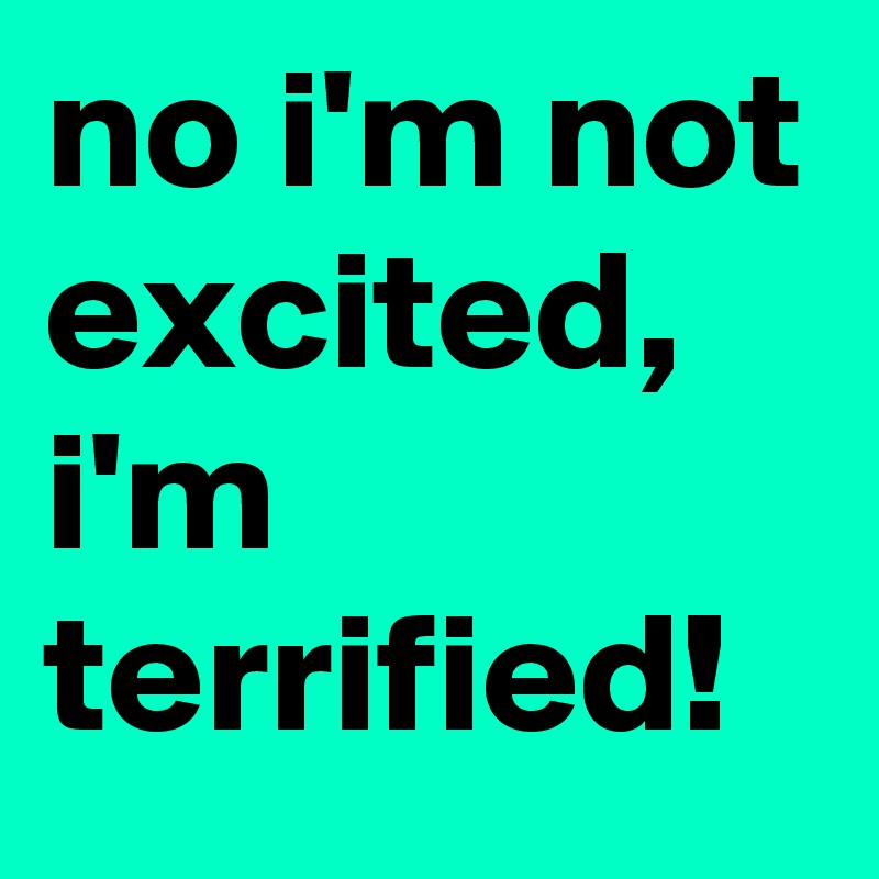 no i'm not excited, i'm terrified!