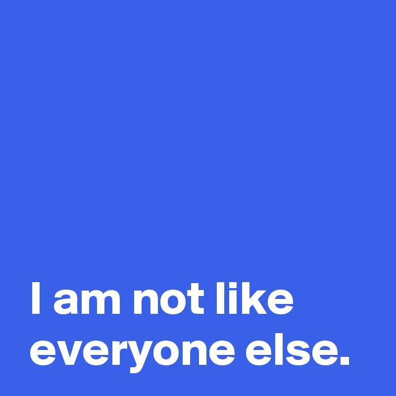 




 I am not like
 everyone else.