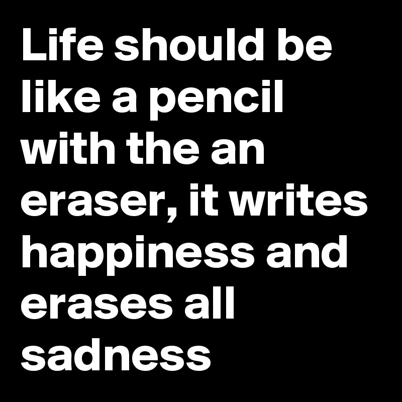 Life should be  like a pencil with the an eraser, it writes happiness and erases all sadness