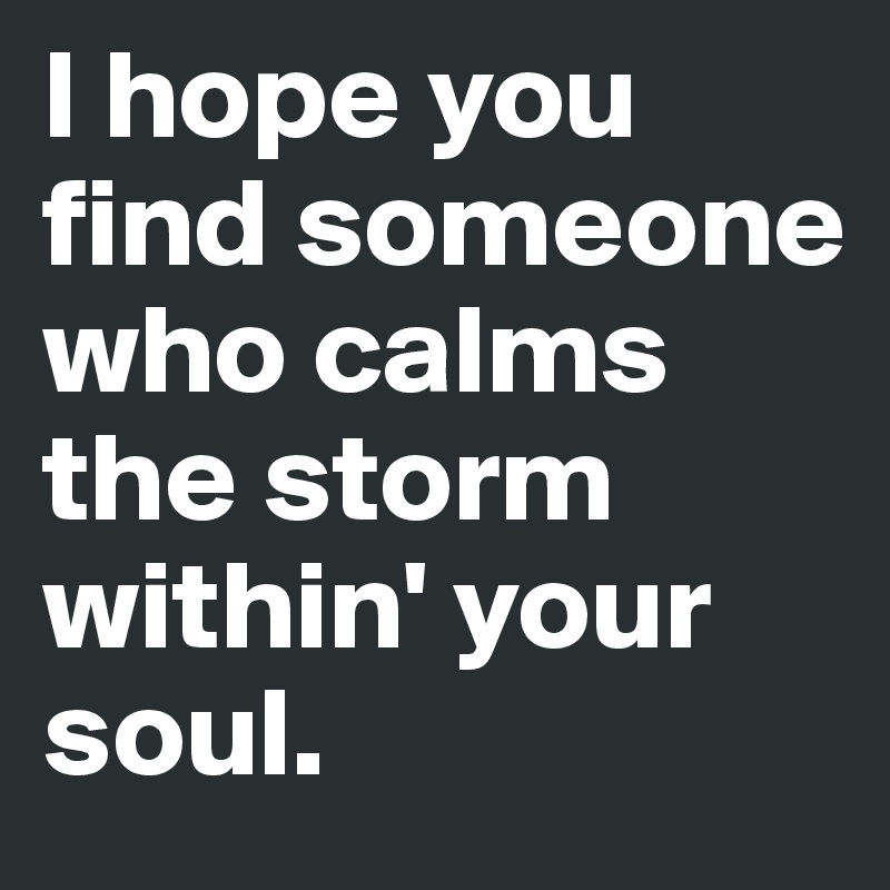 I hope you find someone who calms the storm within' your soul.