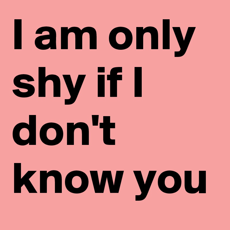 I am only shy if I don't know you