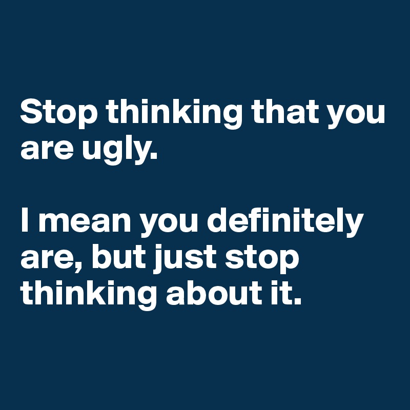 

Stop thinking that you are ugly. 

I mean you definitely are, but just stop thinking about it. 

