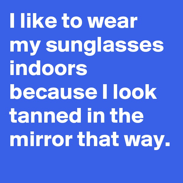 I like to wear my sunglasses indoors because I look tanned in the mirror that way.