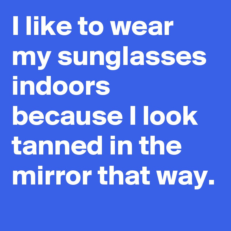 I like to wear my sunglasses indoors because I look tanned in the mirror that way.