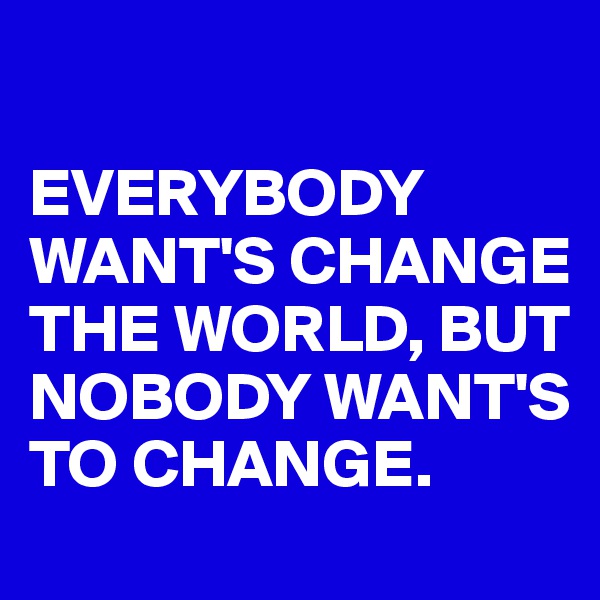 

EVERYBODY  WANT'S CHANGE THE WORLD, BUT NOBODY WANT'S TO CHANGE.
