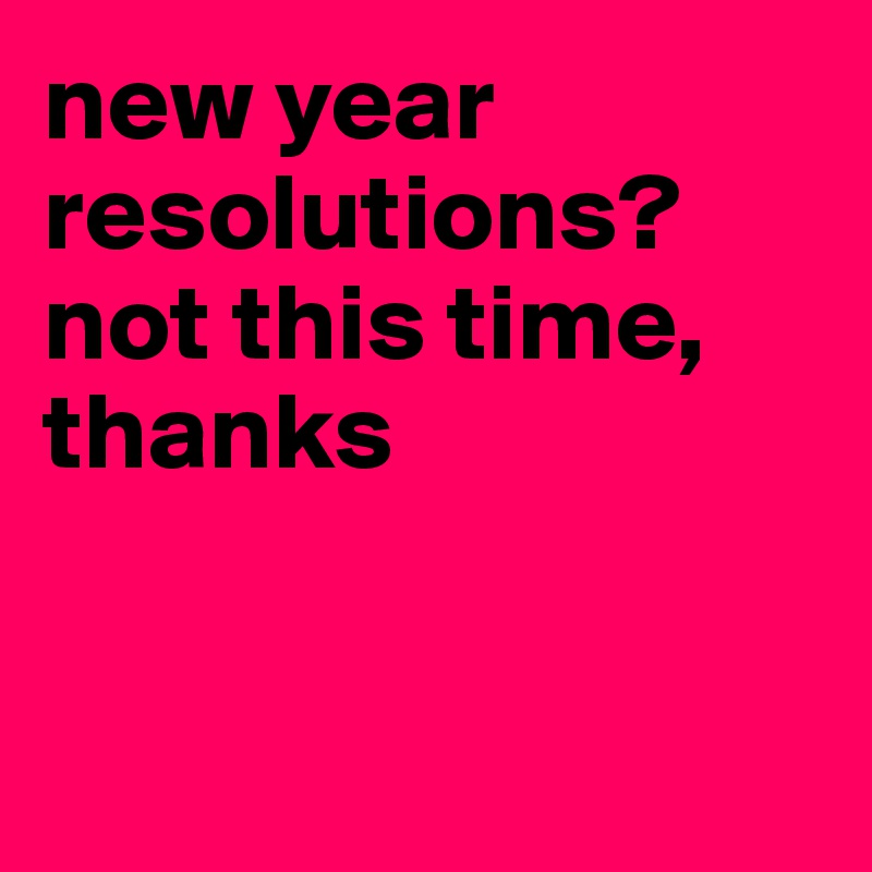 new year resolutions? not this time, thanks


