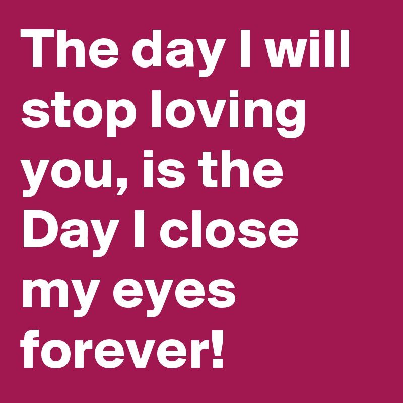 The day I will stop loving you, is the Day I close my eyes forever!
