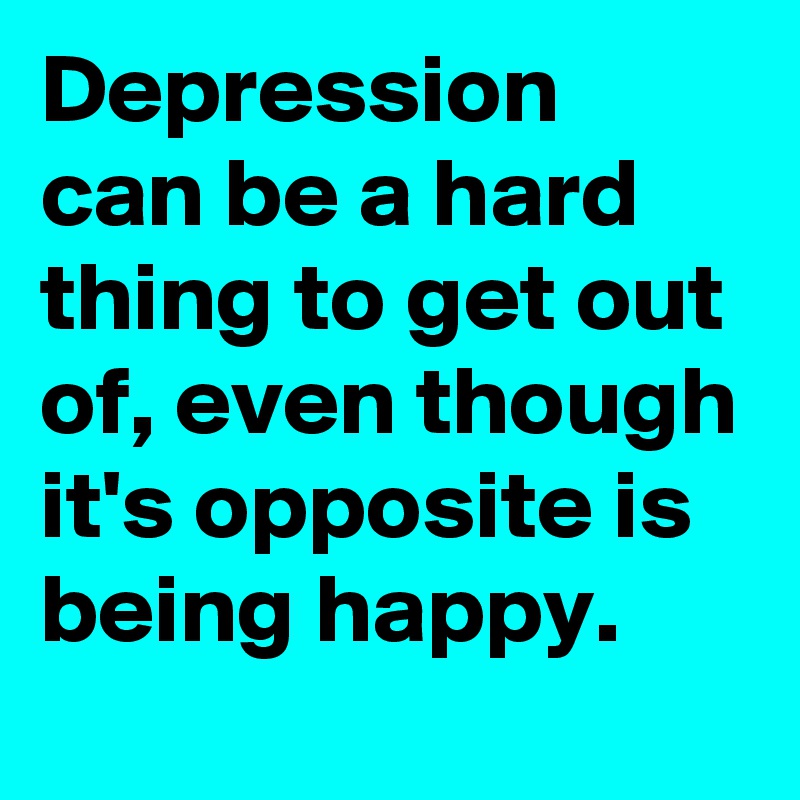 Depression can be a hard thing to get out of, even though it's opposite is being happy.