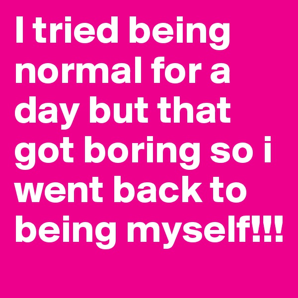 I tried being normal for a day but that got boring so i went back to being myself!!!