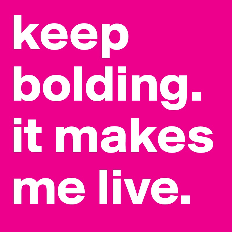 keep bolding. it makes me live. 