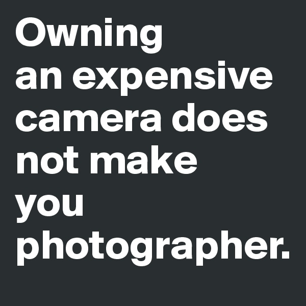 Owning
an expensive camera does not make
you
photographer.