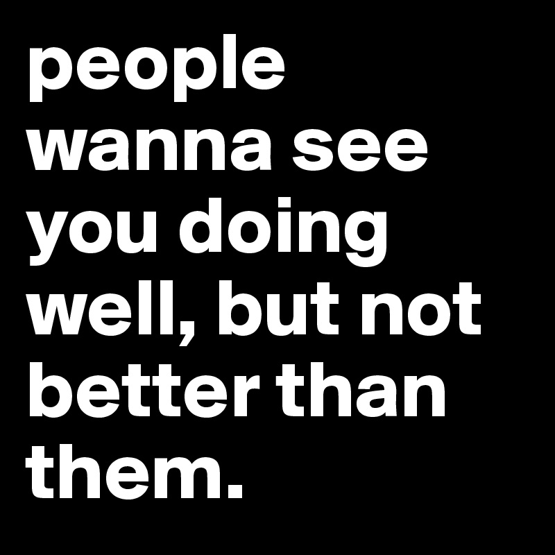 people wanna see you doing well, but not better than them. 