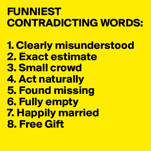 FUNNIEST CONTRADICTING WORDS:

1. Clearly misunderstood 
2. Exact estimate 
3. Small crowd 
4. Act naturally 
5. Found missing 
6. Fully empty 
7. Happily married 
8. Free Gift