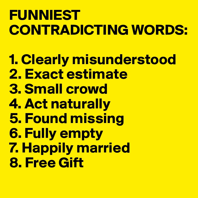 FUNNIEST CONTRADICTING WORDS:

1. Clearly misunderstood 
2. Exact estimate 
3. Small crowd 
4. Act naturally 
5. Found missing 
6. Fully empty 
7. Happily married 
8. Free Gift