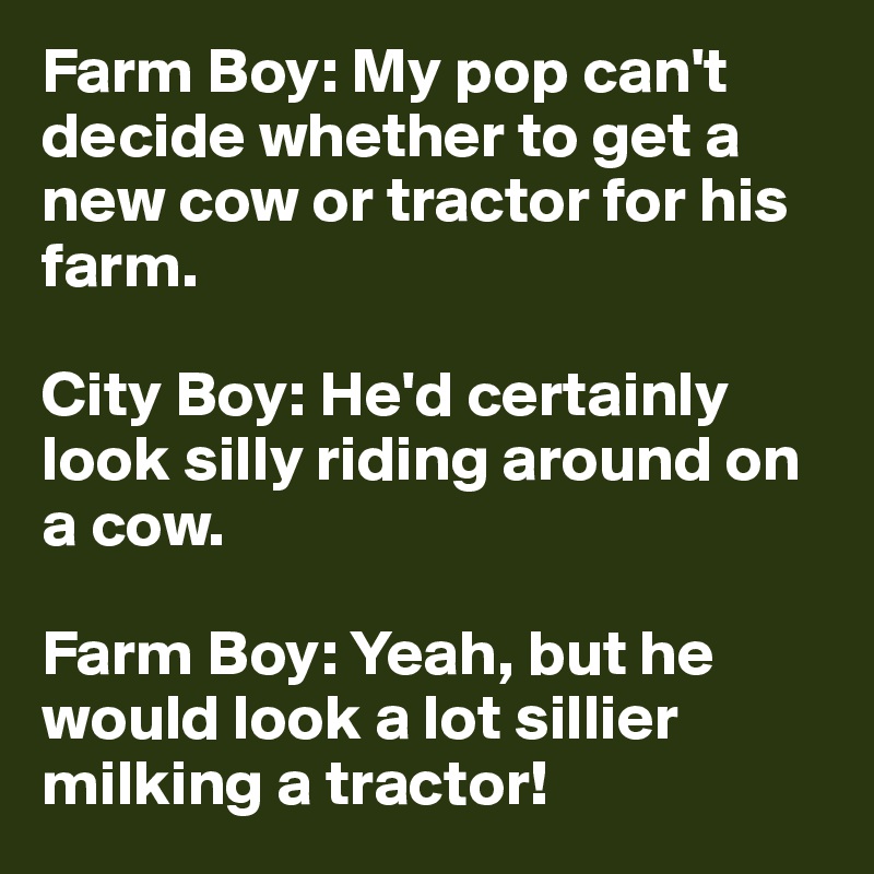 Farm Boy: My pop can't decide whether to get a new cow or tractor for his farm.

City Boy: He'd certainly look silly riding around on a cow.

Farm Boy: Yeah, but he would look a lot sillier milking a tractor!