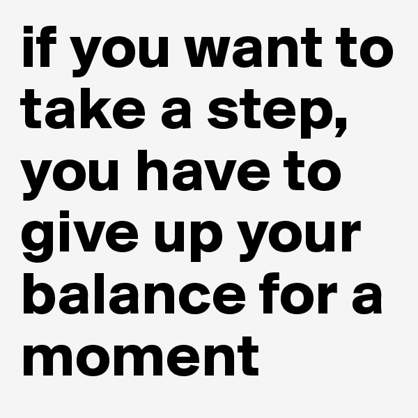 if you want to take a step, you have to give up your balance for a moment