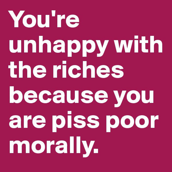 You're unhappy with the riches because you are piss poor morally. 