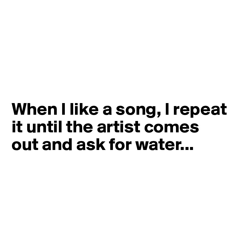 




When I like a song, I repeat it until the artist comes out and ask for water...


