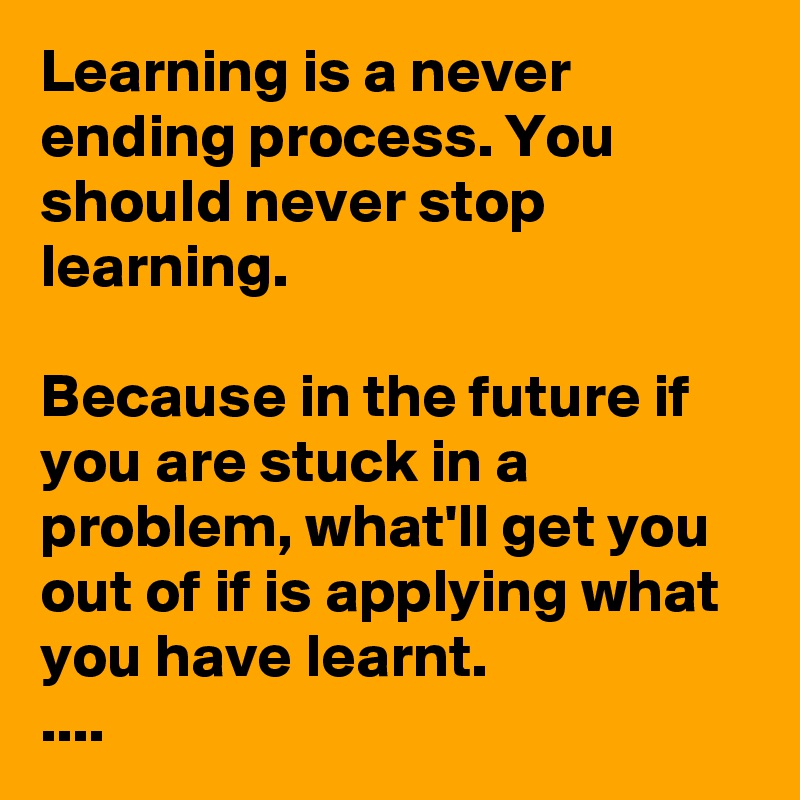 Learning is a never ending process. You should never stop learning.

Because in the future if you are stuck in a problem, what'll get you out of if is applying what you have learnt.
....         