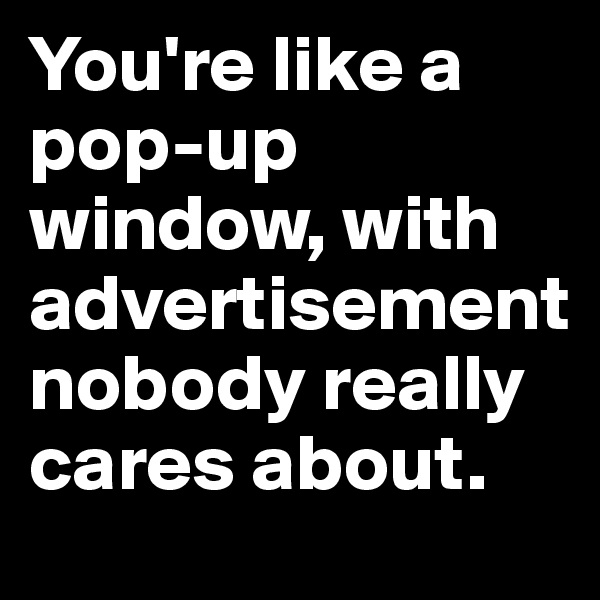 You're like a pop-up window, with advertisement nobody really cares about.