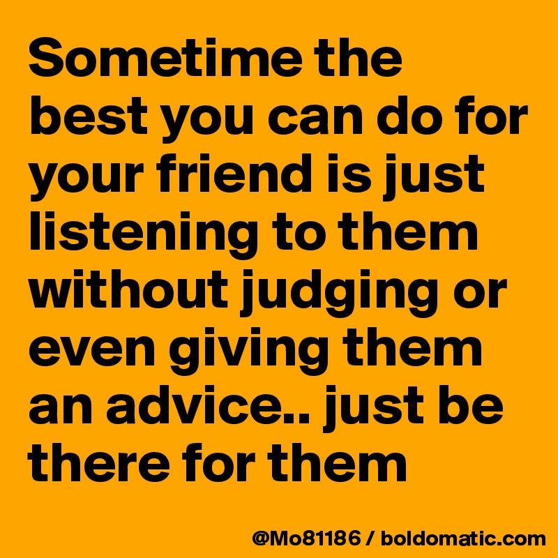 Sometime the best you can do for your friend is just listening to them without judging or even giving them an advice.. just be there for them